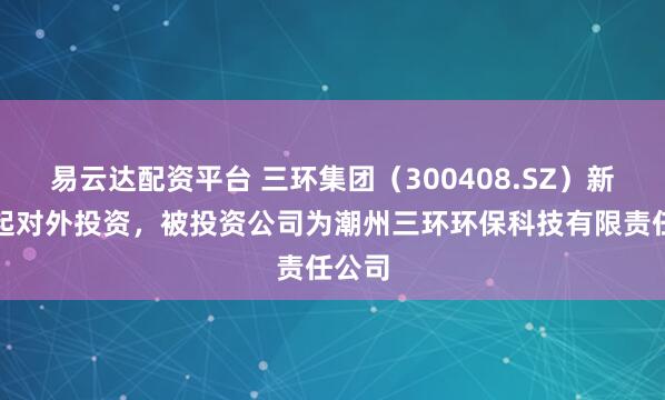 易云达配资平台 三环集团（300408.SZ）新增一起对外投资，被投资公司为潮州三环环保科技有限责任公司