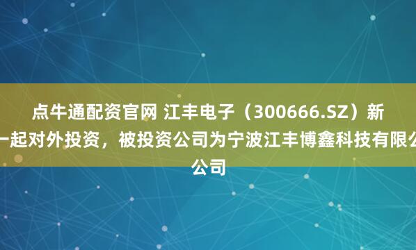 点牛通配资官网 江丰电子（300666.SZ）新增一起对外投资，被投资公司为宁波江丰博鑫科技有限公司