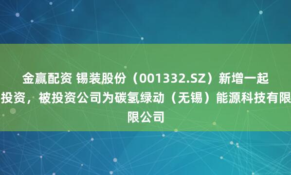 金赢配资 锡装股份（001332.SZ）新增一起对外投资，被投资公司为碳氢绿动（无锡）能源科技有限公司