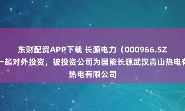 东财配资APP下载 长源电力（000966.SZ）新增一起对外投资，被投资公司为国能长源武汉青山热电有限公司