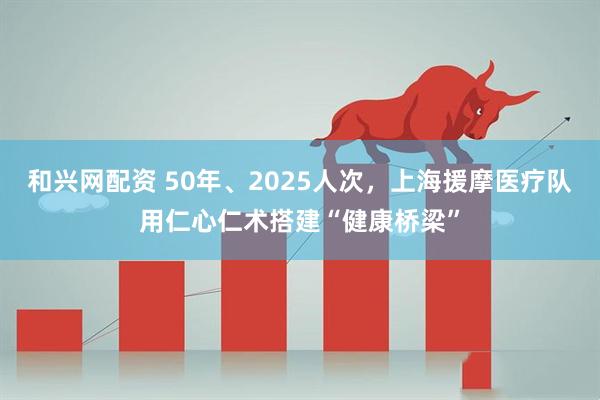 和兴网配资 50年、2025人次,上海援摩医疗队用仁心仁术搭建“健康桥梁”
