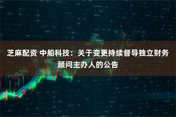 芝麻配资 中船科技：关于变更持续督导独立财务顾问主办人的公告