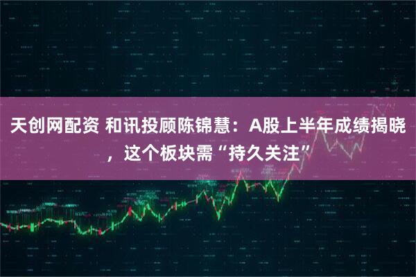 天创网配资 和讯投顾陈锦慧：A股上半年成绩揭晓，这个板块需“持久关注”