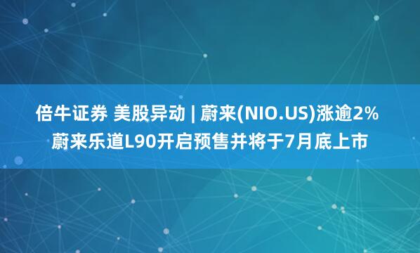 倍牛证券 美股异动 | 蔚来(NIO.US)涨逾2% 蔚来乐道L90开启预售并将于7月底上市