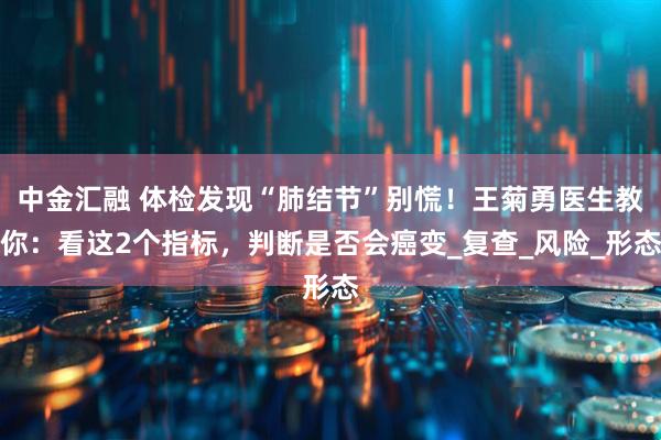 中金汇融 体检发现“肺结节”别慌！王菊勇医生教你：看这2个指标，判断是否会癌变_复查_风险_形态