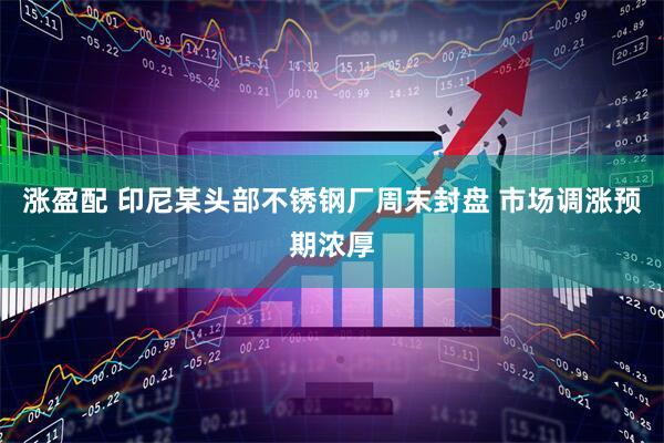 涨盈配 印尼某头部不锈钢厂周末封盘 市场调涨预期浓厚